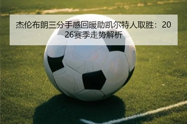 杰伦布朗三分手感回暖助凯尔特人取胜：2026赛季走势解析